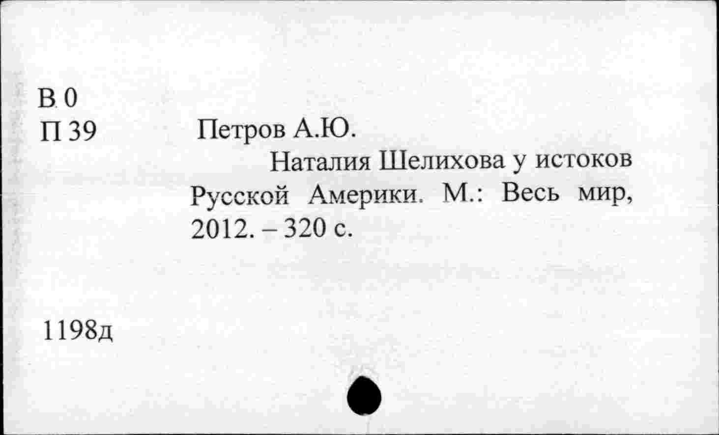 ﻿ВО П39	Петров А.Ю. Наталия Шелихова у истоков Русской Америки. М.: Весь мир, 2012.-320 с.
1198д